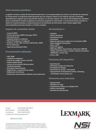 Cómo funciona AutoStore
La gestión correcta y exitosa de información puede llevar a una empresa desde sus inicios a una posición de excelencia.
En consecuencia, es importante poder garantizar que una empresa cuente con los mejores recursos y tecnología
disponible para la gestión de sus documentos impresos y en formato impreso. Con más de 150 integraciones, AutoStore
tiene la capacidad de ayudarle a gestionar sus procesos de gestión de información. A continuación puede consultar un
listado de nuestros procesos y componentes para el enrutamiento de información. Visite nuestra página Web:
www.nsiautostore.com para acceder a un listado completo.

Captura de contenidos desde:                                                                             Enrutamiento a:
• Lexmark MFPs                                                                                           • Carpetas
• Correo electrónico (SMTP, Exchange, POP3)                                                              • Correo electrónico
• Servidores de Fax                                                                                      • Servidores de Fax
• Carpetas locales o a distancia                                                                         • Impresoras
• Sitios FTP (seguros y no seguros)                                                                      • Bases de datos que cumplen con la normativa ODBC
• Archivos (en lote, XML, formatos delimitados, ASCII)                                                    (Open DataBase Connectivity)
• PC de sobremesa                                                                                        • Envío a HTTP
• Aplicaciones Microsoft Office                                                                          • Sitios FTP seguros
                                                                                                         • DMS (SharePoint, Documentum, Interwoven, IBM CM,
                                                                                                           FileNet, OpenText eDocs y Livelink, Captaris, Docushare,
Procesamiento utilizando:                                                                                  WORLDOX y mucho más)
                                                                                                         • Envío a XML
• OCR, OMR
• Limpieza de imágenes
• Lectura de códigos de barra (1D/2D)                                                                    Funciones del dispositivo:
• Sistema Bates Stamp
• Lectura de formularios (Estructurados/                                                                 • Autenticación
  Semiestructurados)                                                                                     • Diferentes campos de indexación
• Encriptado/Desencriptado                                                                               • Encriptado de trabajos
• Seguimiento y recuperación de costes                                                                   • Generación de menús / formularios
• Elaboración de informes                                                                                • Agrupamiento de dispositivos (ventas, marketing,
• Notificación automatizada mediante correo electrónico                                                    contabilidad, correo postal, etc.)


                                                                                                         Funciones para empresas:
                                                                                                         • Agrupamiento
                                                                                                         • Equilibrio de carga
                                                                                                         • Capacidad de trabajo con múltiples CPU
                                                                                                         • Gestión centralizada
                                                                                                         • Servicios de autenticación




Europa            +49 (0) 6442 953 384 0
Norte America     +1 240 683 8400
Sur America       +55 11 824 532 30
o visítenos en www.nsiautostore.com

          Visítenos en Twitter


Copyright ©2011 Notable Solutions Inc. Todos los derechos reservados. AutoStore es una marca
comercial registrada de NSi. Todos los nombres de productos y logotipos son marcas comerciales y
de servicio de las empresas respectivas. Todas las especificaciones están sujetas a modificaciones
sin necesidad de aviso previo. Este folleto, su contenido y/o su diseño no podrá ser modificado sin la
autorización previa de Notable Solutions, inc. (NSi).
 