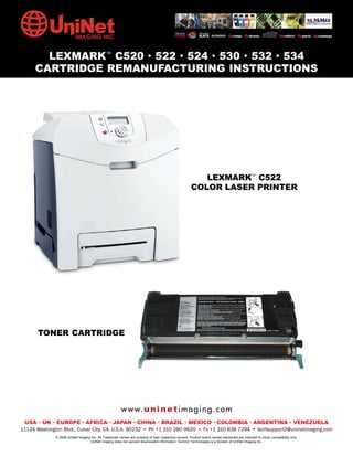 LEXMARK™ C520 • 522 • 524 • 530 • 532 • 534
      CARTRIDGE REMANUFACTURING INSTRUCTIONS




                                                                                                         LEXMARK™ C522
                                                                                                      COLOR LASER PRINTER




       TONER CARTRIDGE




                                                        w w w. u n i n e t i m a g i n g . c o m
 USA • UK • EUROPE • AFRICA • JAPAN • CHINA • BRAZIL • MEXICO • COLOMBIA • ARGENTINA • VENEZUELA
11124 Washington Blvd., Culver City, CA, U.S.A. 90232 • Ph +1 310 280 9620 • Fx +1 310 838 7294 • techsupport2@uninetimaging.com
              © 2008 UniNet Imaging Inc. All Trademark names are property of their respective owners. Product brand names mentioned are intended to show compatibility only.
                                   UniNet Imaging does not warrant downloaded information. Summit Technologies is a division of UniNet Imaging Inc.
 