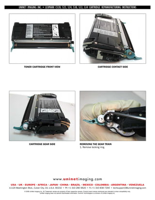 UNINET IMAGING INC. • INC. • • BROTHER 1240/1650 •534 ASSEMBLING THE TONER CARTRIDGE
             UNINET IMAGING LEXMARK C520, 522, 524, 530, 532, • DISASSEMBLING THE TONER CARTRIDGE
           UNINET IMAGING INC.           BROTHER 1240/1650        CARTRIDGE REMANUFACTURING INSTRUCTIONS




              TONER CARTRIDGE FRONT VIEW                                                                                   CARTRIDGE CONTACT SIDE




                    CARTRIDGE GEAR SIDE                                                         REMOVING THE GEAR TRAIN
                                                                                                1. Remove locking ring.




                                                        w w w. u n i n e t i m a g i n g . c o m
 USA • UK • EUROPE • AFRICA • JAPAN • CHINA • BRAZIL • MEXICO • COLOMBIA • ARGENTINA • VENEZUELA
11124 Washington Blvd., Culver City, CA, U.S.A. 90232 • Ph +1 310 280 9620 • Fx +1 310 838 7294 • techsupport2@uninetimaging.com
              © 2008 UniNet Imaging Inc. All Trademark names are property of their respective owners. Product brand names mentioned are intended to show compatibility only.
                                   UniNet Imaging does not warrant downloaded information. Summit Technologies is a division of UniNet Imaging Inc.
 