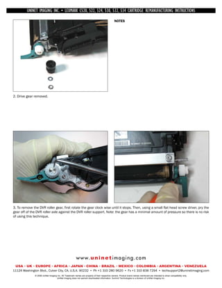 UNINET IMAGING INC. • INC. • • BROTHER 1240/1650 •534 ASSEMBLING THE TONER CARTRIDGE
             UNINET IMAGING LEXMARK C520, 522, 524, 530, 532, • DISASSEMBLING THE TONER CARTRIDGE
           UNINET IMAGING INC.           BROTHER 1240/1650        CARTRIDGE REMANUFACTURING INSTRUCTIONS
                                                                                                 NOTES




2. Drive gear removed.




3. To remove the DVR roller gear, first rotate the gear clock wise until it stops. Then, using a small flat head screw driver, pry the
gear off of the DVR roller axle against the DVR roller support. Note: the gear has a minimal amount of pressure so there is no risk
of using this technique.




                                                         w w w. u n i n e t i m a g i n g . c o m
 USA • UK • EUROPE • AFRICA • JAPAN • CHINA • BRAZIL • MEXICO • COLOMBIA • ARGENTINA • VENEZUELA
11124 Washington Blvd., Culver City, CA, U.S.A. 90232 • Ph +1 310 280 9620 • Fx +1 310 838 7294 • techsupport2@uninetimaging.com
               © 2008 UniNet Imaging Inc. All Trademark names are property of their respective owners. Product brand names mentioned are intended to show compatibility only.
                                    UniNet Imaging does not warrant downloaded information. Summit Technologies is a division of UniNet Imaging Inc.
 
