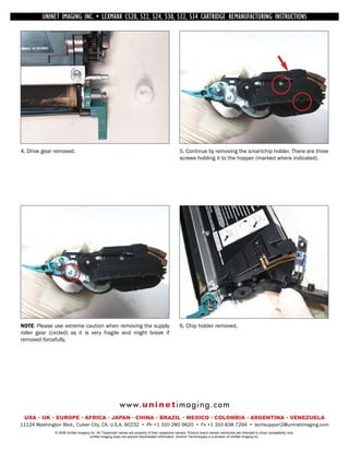 UNINET IMAGING INC. • INC. • • BROTHER 1240/1650 •534 ASSEMBLING THE TONER CARTRIDGE
             UNINET IMAGING LEXMARK C520, 522, 524, 530, 532, • DISASSEMBLING THE TONER CARTRIDGE
           UNINET IMAGING INC.           BROTHER 1240/1650        CARTRIDGE REMANUFACTURING INSTRUCTIONS




4. Drive gear removed.                                                                          5. Continue by removing the smartchip holder. There are three
                                                                                                screws holding it to the hopper (marked where indicated).




NOTE: Please use extreme caution when removing the supply                                       6. Chip holder removed.
roller gear (circled) as it is very fragile and might break if
removed forcefully.




                                                        w w w. u n i n e t i m a g i n g . c o m
 USA • UK • EUROPE • AFRICA • JAPAN • CHINA • BRAZIL • MEXICO • COLOMBIA • ARGENTINA • VENEZUELA
11124 Washington Blvd., Culver City, CA, U.S.A. 90232 • Ph +1 310 280 9620 • Fx +1 310 838 7294 • techsupport2@uninetimaging.com
              © 2008 UniNet Imaging Inc. All Trademark names are property of their respective owners. Product brand names mentioned are intended to show compatibility only.
                                   UniNet Imaging does not warrant downloaded information. Summit Technologies is a division of UniNet Imaging Inc.
 
