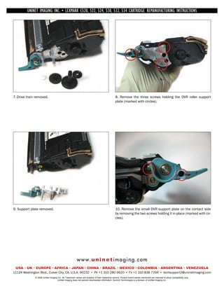 UNINET IMAGING INC. • INC. • • BROTHER 1240/1650 •534 ASSEMBLING THE TONER CARTRIDGE
             UNINET IMAGING LEXMARK C520, 522, 524, 530, 532, • DISASSEMBLING THE TONER CARTRIDGE
           UNINET IMAGING INC.           BROTHER 1240/1650        CARTRIDGE REMANUFACTURING INSTRUCTIONS




7. Drive train removed.                                                                         8. Remove the three screws holding the DVR roller support
                                                                                                plate (marked with circles).




9. Support plate removed.                                                                       10. Remove the small DVR support plate on the contact side
                                                                                                by removing the two screws holding it in place (marked with cir-
                                                                                                cles).




                                                        w w w. u n i n e t i m a g i n g . c o m
 USA • UK • EUROPE • AFRICA • JAPAN • CHINA • BRAZIL • MEXICO • COLOMBIA • ARGENTINA • VENEZUELA
11124 Washington Blvd., Culver City, CA, U.S.A. 90232 • Ph +1 310 280 9620 • Fx +1 310 838 7294 • techsupport2@uninetimaging.com
              © 2008 UniNet Imaging Inc. All Trademark names are property of their respective owners. Product brand names mentioned are intended to show compatibility only.
                                   UniNet Imaging does not warrant downloaded information. Summit Technologies is a division of UniNet Imaging Inc.
 