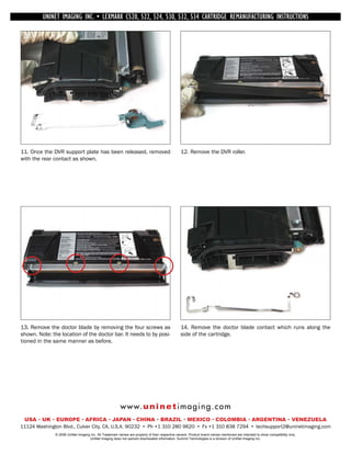 UNINET IMAGING INC. • INC. • • BROTHER 1240/1650 •534 ASSEMBLING THE TONER CARTRIDGE
             UNINET IMAGING LEXMARK C520, 522, 524, 530, 532, • DISASSEMBLING THE TONER CARTRIDGE
           UNINET IMAGING INC.           BROTHER 1240/1650        CARTRIDGE REMANUFACTURING INSTRUCTIONS




11. Once the DVR support plate has been released, removed                                        12. Remove the DVR roller.
with the rear contact as shown.




13. Remove the doctor blade by removing the four screws as                                       14. Remove the doctor blade contact which runs along the
shown. Note: the location of the doctor bar. It needs to by posi-                                side of the cartridge.
tioned in the same manner as before.




                                                         w w w. u n i n e t i m a g i n g . c o m
 USA • UK • EUROPE • AFRICA • JAPAN • CHINA • BRAZIL • MEXICO • COLOMBIA • ARGENTINA • VENEZUELA
11124 Washington Blvd., Culver City, CA, U.S.A. 90232 • Ph +1 310 280 9620 • Fx +1 310 838 7294 • techsupport2@uninetimaging.com
               © 2008 UniNet Imaging Inc. All Trademark names are property of their respective owners. Product brand names mentioned are intended to show compatibility only.
                                    UniNet Imaging does not warrant downloaded information. Summit Technologies is a division of UniNet Imaging Inc.
 