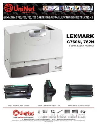 AbsoluteCOLOR® • AbsoluteBLACK® • UniDrums • UniRollers • UniParts • UniCoatings




LEXMARK C760, 762, 750, 752 CARTRIDGE REMANUFACTURING INSTRUCTIONS




                                                                                                                                                           LEXMARK
                                                                                                                                                             C760N, 762N
                                                                                                                                                                   COLOR LASER PRINTER




  FRONT VIEW OF CARTRIDGE                                                     SIDE VIEW WASTE HOPPER                                                            REAR VIEW OF CARTRIDGE




                                                                                       USA                     EUROPE                    JAPAN                     BRAZIL                   ARGENTINA
                                                                              Ph: +1 310-280-9620           +34-93-757-1335          +81-3-44-55-2789          +55-11-4822-3033           +54-11-4571-2388
           www.uninetimaging.com                                              Fx: +1 310-838-7294           +34-93-741-4166          +1 310-838-7294           +55-11-4822-3353           +54-11-4574-3706

                                 11124 Washington Blvd., Culver City, California U.S.A. 90232 • techsupport2@uninetimaging.com
       All Trademark names are property of their respective owners. Product brand names mentioned are intended to show compatibility only. Uninet Imaging does not guarantee or warrant downloaded information.
                                                                                            © 2006 Uninet Imaging Inc.
 