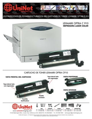AbsoluteCOLOR® • AbsoluteBLACK® • UniDrums • UniRollers • UniParts • UniCoatings




INSTRUCCIONES DE REMANUFACTURACION DEL CARTUCHO DE TONER LEXMARK OPTRA C 910


                                                                                                                                                       LEXMARK OPTRA C 910
                                                                                                                                                        IMPRESORA LASER COLOR




                                        CARTUCHO DE TONER LEXMARK OPTRA C910
   VISTA FRONTAL DEL CARTUCHO                                                                              Tapa lateral lado                             VISTA POSTERIOR
                                                                                                            sin engranajes


Tapa lateral lado
 con engranajes

                                                                                                                                                         VISTA INFERIOR


                                                                                  Rodillo
                                                                                 revelador
                                Cuchilla
                              dosificadora




                                                                                   USA                     EUROPE                    JAPAN                     BRAZIL                      ARGENTINA
                                                                          Ph: +310-280-9620             +34-93-757-1335          +81-3-44-55-2789          +55-11-4822-3033              +54-11-4571-2388
              www.uninetimaging.com                                       Fx: +310-838-7294             +34-93-741-4166          +310-838-7294             +55-11-4822-3353              +54-11-4574-3706

         11124 Washington Blvd., Culver City, California U.S.A. 90232 Ph: 310 280-9620 • Fx: 310 838-7294 • techsupport@uninetimaging.com
                        © 2006 Uninet Imaging Inc. All Trademark names are property of their respective owners. Product brand names mentioned are intended to show compatibility only.
                                                                   Uninet Imaging does not guarantee or warrant downloaded information.
 