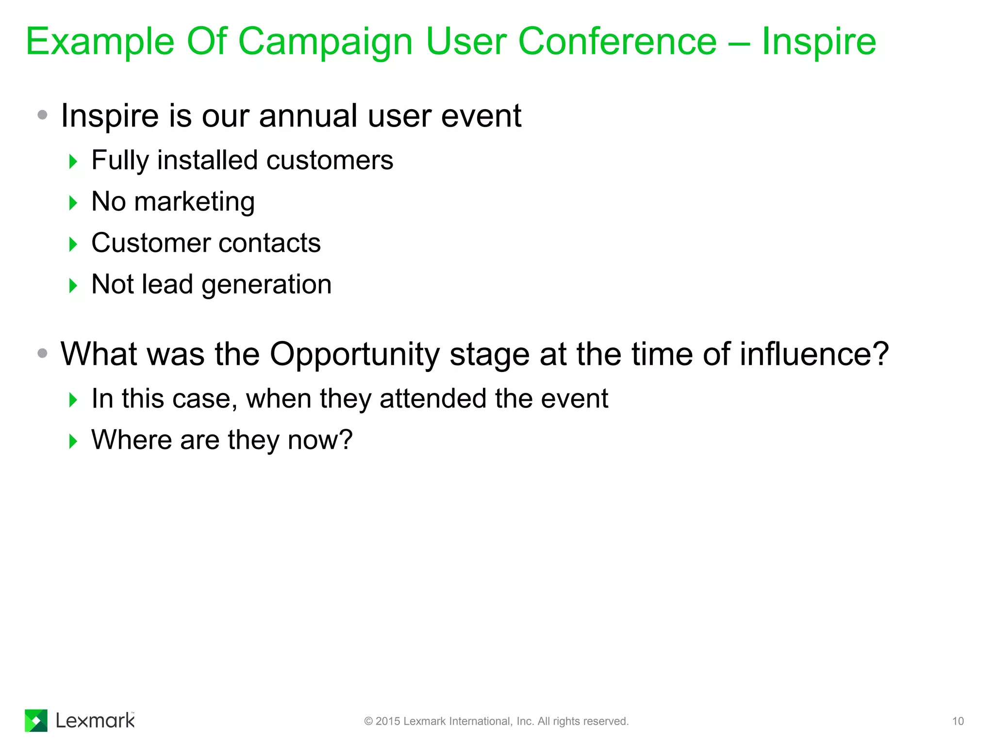  Inspire is our annual user event
 Fully installed customers
 No marketing
 Customer contacts
 Not lead generation
 What was the Opportunity stage at the time of influence?
 In this case, when they attended the event
 Where are they now?
Example Of Campaign User Conference – Inspire
© 2015 Lexmark International, Inc. All rights reserved. 10
 