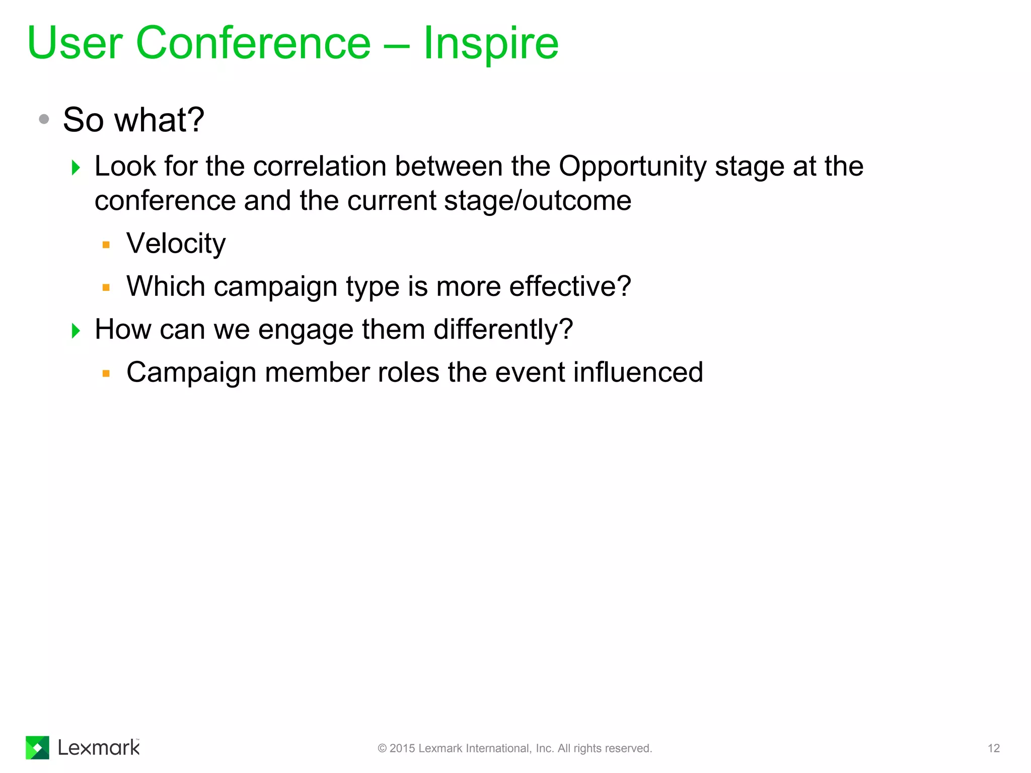  So what?
 Look for the correlation between the Opportunity stage at the
conference and the current stage/outcome
 Velocity
 Which campaign type is more effective?
 How can we engage them differently?
 Campaign member roles the event influenced
User Conference – Inspire
© 2015 Lexmark International, Inc. All rights reserved. 12
 