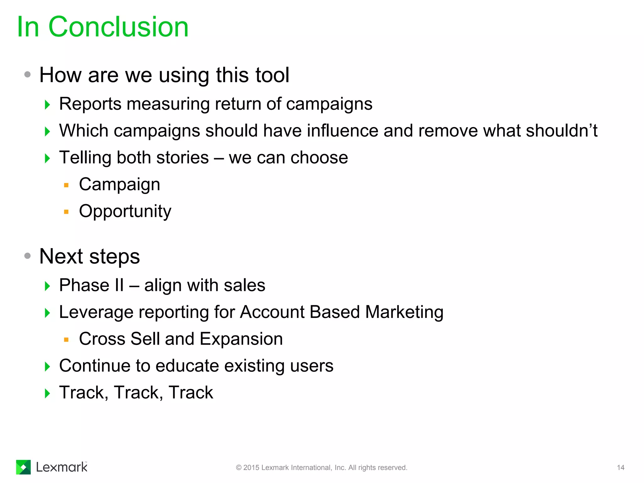  How are we using this tool
 Reports measuring return of campaigns
 Which campaigns should have influence and remove what shouldn’t
 Telling both stories – we can choose
 Campaign
 Opportunity
 Next steps
 Phase II – align with sales
 Leverage reporting for Account Based Marketing
 Cross Sell and Expansion
 Continue to educate existing users
 Track, Track, Track
In Conclusion
© 2015 Lexmark International, Inc. All rights reserved. 14
 