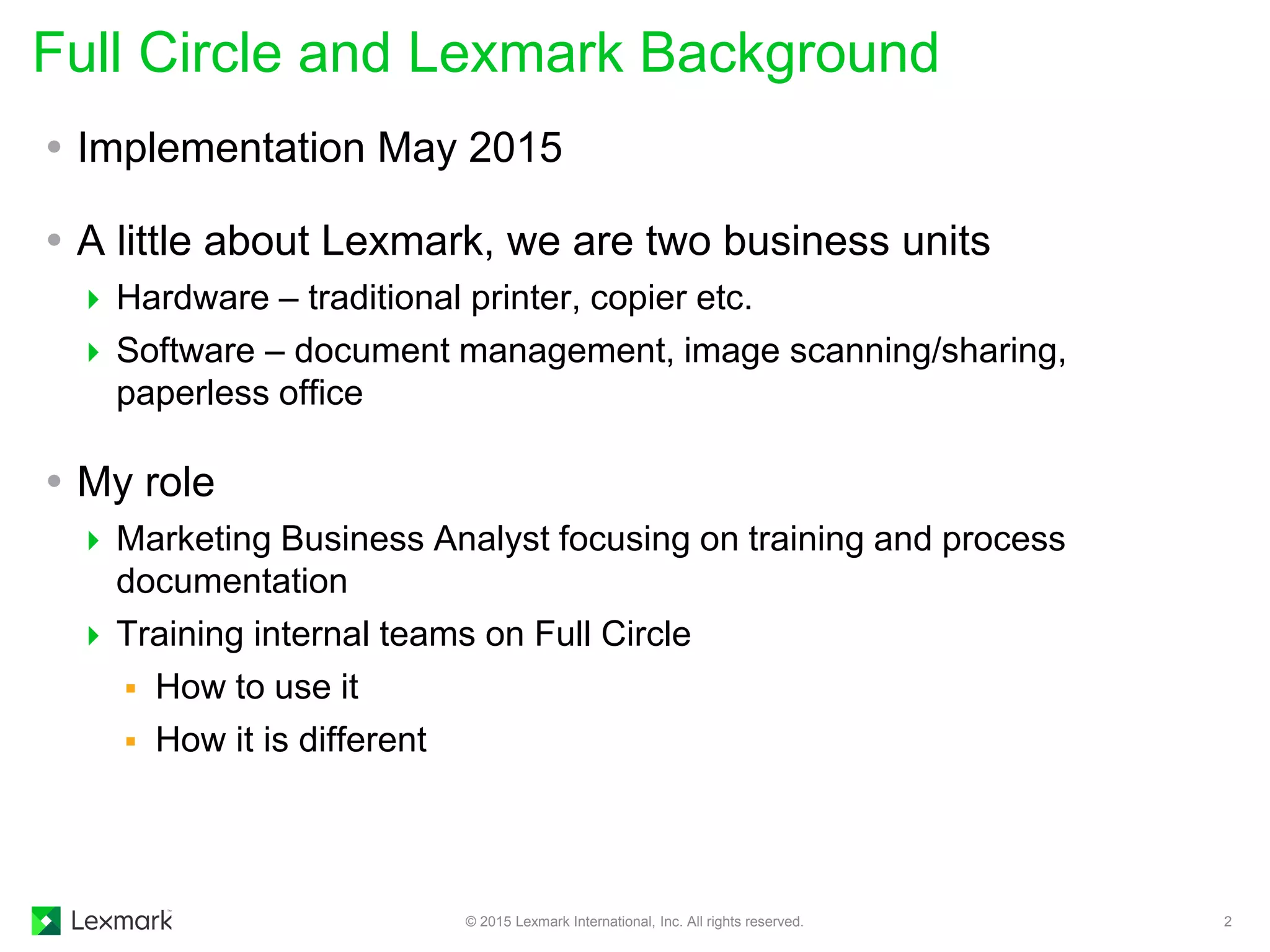  Implementation May 2015
 A little about Lexmark, we are two business units
 Hardware – traditional printer, copier etc.
 Software – document management, image scanning/sharing,
paperless office
 My role
 Marketing Business Analyst focusing on training and process
documentation
 Training internal teams on Full Circle
 How to use it
 How it is different
Full Circle and Lexmark Background
© 2015 Lexmark International, Inc. All rights reserved. 2
 