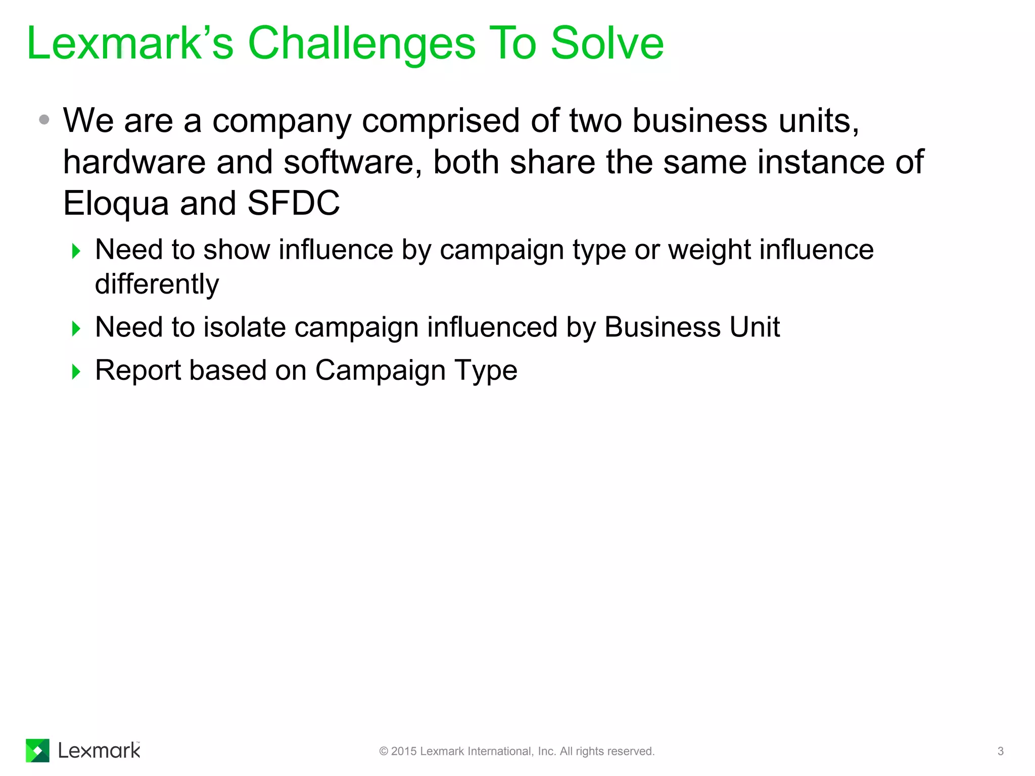 Lexmark’s Challenges To Solve
© 2015 Lexmark International, Inc. All rights reserved. 3
 We are a company comprised of two business units,
hardware and software, both share the same instance of
Eloqua and SFDC
 Need to show influence by campaign type or weight influence
differently
 Need to isolate campaign influenced by Business Unit
 Report based on Campaign Type
 
