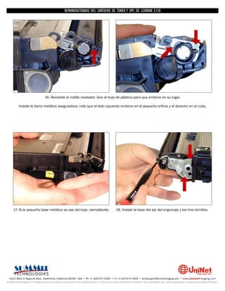 REMANUFACTURADO DEL CARTUCHO DE TONER Y OPC DE LEXMARK E120




                                        16. Reinstale el rodillo revelador. Gire el buje de plástico para que embone en su lugar.

            Instale la barra metálica aseguradora; note que el lado izquierdo embona en el pequeño orificio y el derecho en el cubo.




      17. Si la pequeña base metálica se cae del buje, reemplácela.                                                 18. Instale la base del eje del engranaje y los tres tornillos.




  3232 West El Segundo Blvd., Hawthorne, California 90250 USA • Ph +1 424 675 3300 • Fx +1 424 675 3400 • techsupport@uninetimaging.com • www.uninetimaging.com
© 2009 UniNet Imaging Inc. All trademark names and artwork are property of their respective owners. Product brand names mentioned are intended to show compatibility only. UniNet Imaging does not warrant downloaded information.
 
