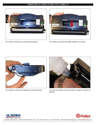 REMANUFACTURADO DEL CARTUCHO DE TONER Y OPC DE LEXMARK E120




      22. Instale el resorte de la cuchilla dosificadora.                                                           23. Instale la cubierta del rodillo revelador y el tornillo.




      24. Instale la cubierta del engranaje y los dos tornillos.                                                    25. Llene la cavidad con tóner E120 y remplace el tapón de
                                                                                                                    llenado.




  3232 West El Segundo Blvd., Hawthorne, California 90250 USA • Ph +1 424 675 3300 • Fx +1 424 675 3400 • techsupport@uninetimaging.com • www.uninetimaging.com
© 2009 UniNet Imaging Inc. All trademark names and artwork are property of their respective owners. Product brand names mentioned are intended to show compatibility only. UniNet Imaging does not warrant downloaded information.
 