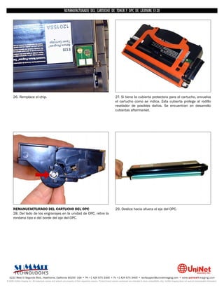 REMANUFACTURADO DEL CARTUCHO DE TONER Y OPC DE LEXMARK E120




      26. Remplace el chip.                                                                                         27. Si tiene la cubierta protectora para el cartucho, envuelva
                                                                                                                    el cartucho como se indica. Esta cubierta protege al rodillo
                                                                                                                    revelador de posibles daños. Se encuentran en desarrollo
                                                                                                                    cubiertas aftermarket.




      REMANUFACTURADO DEL CARTUCHO DEL OPC                                                                          29. Deslice hacia afuera el eje del OPC.
      28. Del lado de los engranajes en la unidad de OPC, retire la
      rondana tipo e del borde del eje del OPC.




  3232 West El Segundo Blvd., Hawthorne, California 90250 USA • Ph +1 424 675 3300 • Fx +1 424 675 3400 • techsupport@uninetimaging.com • www.uninetimaging.com
© 2009 UniNet Imaging Inc. All trademark names and artwork are property of their respective owners. Product brand names mentioned are intended to show compatibility only. UniNet Imaging does not warrant downloaded information.
 