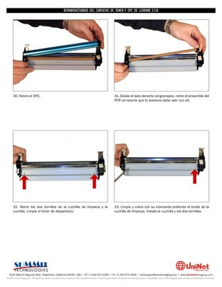 REMANUFACTURADO DEL CARTUCHO DE TONER Y OPC DE LEXMARK E120




      30. Retire el OPC.                                                                                            31. Desde el lado derecho (engranajes), retire el ensamble del
                                                                                                                    PCR (el resorte que lo sostiene debe salir con él).




      32. Retire los dos tornillos de la cuchilla de limpieza y la                                                  33. Limpie y cubra con su lubricante preferido el borde de la
      cuchilla. Limpie el tóner de desperdicio.                                                                     cuchilla de limpieza. Instale la cuchilla y los dos tornillos.




  3232 West El Segundo Blvd., Hawthorne, California 90250 USA • Ph +1 424 675 3300 • Fx +1 424 675 3400 • techsupport@uninetimaging.com • www.uninetimaging.com
© 2009 UniNet Imaging Inc. All trademark names and artwork are property of their respective owners. Product brand names mentioned are intended to show compatibility only. UniNet Imaging does not warrant downloaded information.
 