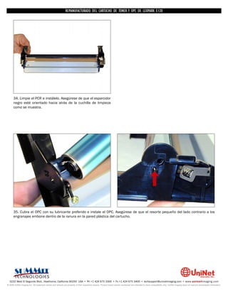REMANUFACTURADO DEL CARTUCHO DE TONER Y OPC DE LEXMARK E120




      34. Limpie el PCR e instálelo. Asegúrese de que el esparcidor
      negro esté orientado hacia atrás de la cuchilla de limpieza
      como se muestra.




      35. Cubra el OPC con su lubricante preferido e instale el OPC. Asegúrese de que el resorte pequeño del lado contrario a los
      engranajes embone dentro de la ranura en la pared plástica del cartucho.




  3232 West El Segundo Blvd., Hawthorne, California 90250 USA • Ph +1 424 675 3300 • Fx +1 424 675 3400 • techsupport@uninetimaging.com • www.uninetimaging.com
© 2009 UniNet Imaging Inc. All trademark names and artwork are property of their respective owners. Product brand names mentioned are intended to show compatibility only. UniNet Imaging does not warrant downloaded information.
 
