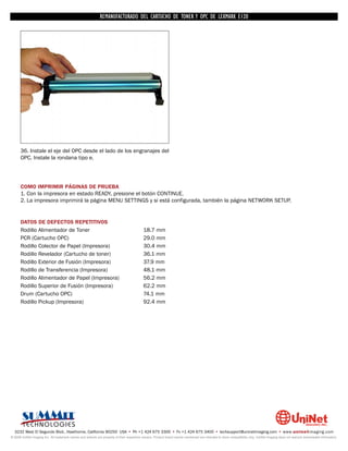 REMANUFACTURADO DEL CARTUCHO DE TONER Y OPC DE LEXMARK E120




      36. Instale el eje del OPC desde el lado de los engranajes del
      OPC. Instale la rondana tipo e.




      COMO IMPRIMIR PÁGINAS DE PRUEBA
      1. Con la impresora en estado READY, presione el botón CONTINUE.
      2. La impresora imprimirá la página MENU SETTINGS y si está configurada, también la página NETWORK SETUP.


      DATOS DE DEFECTOS REPETITIVOS
      Rodillo Alimentador de Toner                                                         18.7 mm
      PCR (Cartucho OPC)                                                                   29.0 mm
      Rodillo Colector de Papel (Impresora)                                                30.4 mm
      Rodillo Revelador (Cartucho de toner)                                                36.1 mm
      Rodillo Exterior de Fusión (Impresora)                                               37.9 mm
      Rodillo de Transferencia (Impresora)                                                 48.1 mm
      Rodillo Alimentador de Papel (Impresora)                                             56.2 mm
      Rodillo Superior de Fusión (Impresora)                                               62.2 mm
      Drum (Cartucho OPC)                                                                  74.1 mm
      Rodillo Pickup (Impresora)                                                           92.4 mm




  3232 West El Segundo Blvd., Hawthorne, California 90250 USA • Ph +1 424 675 3300 • Fx +1 424 675 3400 • techsupport@uninetimaging.com • www.uninetimaging.com
© 2009 UniNet Imaging Inc. All trademark names and artwork are property of their respective owners. Product brand names mentioned are intended to show compatibility only. UniNet Imaging does not warrant downloaded information.
 