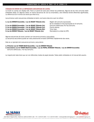 REMANUFACTURADO DEL CARTUCHO DE TONER Y OPC DE LEXMARK E120

      CÓDIGOS DE ERROR DE LA IMPRESORA (SECUENCIAS DE LUCES)
      La E120 no cuenta con display LCD. Tiene un panel de luces para indicar los problemas. Algunos de los más comunes están
      enlistados abajo. En algunos casos, la misma secuencia de una luz encendida y otra titilando tendrá diferentes significados.
      La diferencia es el número de veces que titila la luz.

      Las primeras cuatro secuencias enlistadas le darán una buena idea de a qué me refiero:

      1. Luz de ERROR Encendida / Luz de READY Titilando (4x):                                                          Región del cartucho equivocada.
                                                                                                                        Se ha instalado el chip equivocado en el cartucho.
      2. Luz de ERROR Encendida / Luz de READY Titilando (3x):                                                          Cartucho defectuoso; No hay Cartucho.
      3. Luz de ERROR Encendida / Luz de READY Titilando (1x):                                                          Puerta abierta.
      4. Luz de ERROR Encendida / Luz de READY Titilando (8x):                                                          Tóner bajo.
      5. Luz de ERROR Titilando / Luz de READY Titilando (1x):                                                          Reemplace la unidad de OPC.


      Algunas secuencias de luces cuentan con secuencia primaria y secundaria.
      La secuencia secundaria puede ser vista presionando el botón CONTINUE rápidamente dos veces.

      Este es un ejemplo de la secuencia primaria y secundaria:

      1. Primaria: Luz de TONER BAJO Encendida / Luz de ERROR Titilando
      2. Secundaria: Luz de TONER BAJO Encendida / Luz de PAPEL ATORADO Titilando / Luz de ERROR Encendida:
         Cartucho defectuoso / No hay Cartucho.


      La mayoría del resto tiene que ver con diferentes modos de papel atorado. Todos están enlistados en el manual del usuario.




  3232 West El Segundo Blvd., Hawthorne, California 90250 USA • Ph +1 424 675 3300 • Fx +1 424 675 3400 • techsupport@uninetimaging.com • www.uninetimaging.com
© 2009 UniNet Imaging Inc. All trademark names and artwork are property of their respective owners. Product brand names mentioned are intended to show compatibility only. UniNet Imaging does not warrant downloaded information.
 