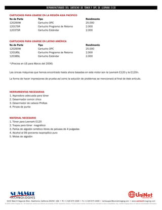 REMANUFACTURADO DEL CARTUCHO DE TONER Y OPC DE LEXMARK E120

      CARTUCHOS PARA USARSE EN LA REGIÓN ASIA PACIFICO
      No de Parte        Tipo                                                                                           Rendimento
      12026XW            Cartucho OPC                                                                                   25.000
      12017SR            Cartucho Programa de Retorno                                                                   2.000
      12037SR            Cartucho Estándar                                                                              2.000



      CARTUCHOS PARA USARSE EN LATINO AMÉRICA
      No de Parte        Tipo                                                                                           Rendimento
      12026XW            Cartucho OPC                                                                                   25.000
      12018SL            Cartucho Programa de Retorno                                                                   2.000
      12038SL            Cartucho Estándar                                                                              2.000

      *(Precios en US para Marzo del 2006)


      Las únicas máquinas que hemos encontrado hasta ahora basadas en este motor son la Lexmark E120 y la E120n.

      La forma de hacer impresiones de prueba así como la solución de problemas se mencionará al final de éste artículo.




      HERRAMIENTAS NECESARIAS
      1. Aspiradora adecuada para tóner
      2. Desarmador común chico
      3. Desarmador de cabeza Phillips
      4. Pinzas de punta



      MATERIAL NECESARIO
      1. Tóner para Lexmark E120
      2. Trapos para tóner magnético
      3. Paños de algodón sintético libres de pelusas de 4 pulgadas
      4. Alcohol al 99 porciento isopropílico puro
      5. Motas de algodón




  3232 West El Segundo Blvd., Hawthorne, California 90250 USA • Ph +1 424 675 3300 • Fx +1 424 675 3400 • techsupport@uninetimaging.com • www.uninetimaging.com
© 2009 UniNet Imaging Inc. All trademark names and artwork are property of their respective owners. Product brand names mentioned are intended to show compatibility only. UniNet Imaging does not warrant downloaded information.
 