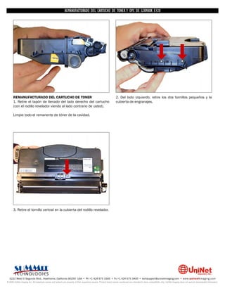 REMANUFACTURADO DEL CARTUCHO DE TONER Y OPC DE LEXMARK E120




      REMANUFACTURADO DEL CARTUCHO DE TONER                                                                         2. Del lado izquierdo, retire los dos tornillos pequeños y la
      1. Retire el tapón de llenado del lado derecho del cartucho                                                   cubierta de engranajes.
      (con el rodillo revelador viendo al lado contrario de usted).

      Limpie todo el remanente de tóner de la cavidad.




      3. Retire el tornillo central en la cubierta del rodillo revelador.




  3232 West El Segundo Blvd., Hawthorne, California 90250 USA • Ph +1 424 675 3300 • Fx +1 424 675 3400 • techsupport@uninetimaging.com • www.uninetimaging.com
© 2009 UniNet Imaging Inc. All trademark names and artwork are property of their respective owners. Product brand names mentioned are intended to show compatibility only. UniNet Imaging does not warrant downloaded information.
 