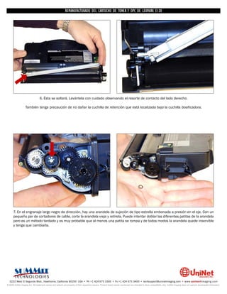 REMANUFACTURADO DEL CARTUCHO DE TONER Y OPC DE LEXMARK E120




                                  6. Ésta se soltará. Levántela con cuidado observando el resorte de contacto del lado derecho.

                   También tenga precaución de no dañar la cuchilla de retención que está localizada bajo la cuchilla dosificadora.




      7. En el engranaje largo negro de dirección, hay una arandela de sujeción de tipo estrella embonada a presión en el eje. Con un
      pequeño par de cortadores de cable, corte la arandela vieja y retírela. Puede intentar doblar las diferentes patitas de la arandela
      pero es un método tardado y es muy probable que al menos una patita se rompa y de todos modos la arandela quede inservible
      y tenga que cambiarla.




  3232 West El Segundo Blvd., Hawthorne, California 90250 USA • Ph +1 424 675 3300 • Fx +1 424 675 3400 • techsupport@uninetimaging.com • www.uninetimaging.com
© 2009 UniNet Imaging Inc. All trademark names and artwork are property of their respective owners. Product brand names mentioned are intended to show compatibility only. UniNet Imaging does not warrant downloaded information.
 