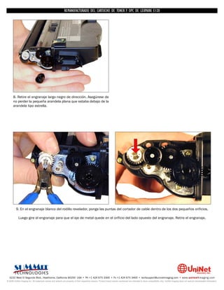 REMANUFACTURADO DEL CARTUCHO DE TONER Y OPC DE LEXMARK E120




      8. Retire el engranaje largo negro de dirección. Asegúrese de
      no perder la pequeña arandela plana que estaba debajo de la
      arandela tipo estrella.




         9. En el engranaje blanco del rodillo revelador, ponga las puntas del cortador de cable dentro de los dos pequeños orificios.

            Luego gire el engranaje para que el eje de metal quede en el orificio del lado opuesto del engranaje. Retire el engranaje.




  3232 West El Segundo Blvd., Hawthorne, California 90250 USA • Ph +1 424 675 3300 • Fx +1 424 675 3400 • techsupport@uninetimaging.com • www.uninetimaging.com
© 2009 UniNet Imaging Inc. All trademark names and artwork are property of their respective owners. Product brand names mentioned are intended to show compatibility only. UniNet Imaging does not warrant downloaded information.
 