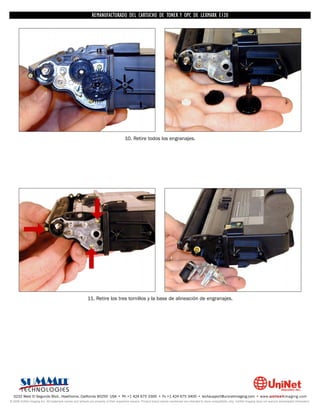 REMANUFACTURADO DEL CARTUCHO DE TONER Y OPC DE LEXMARK E120




                                                                                      10. Retire todos los engranajes.




                                                          11. Retire los tres tornillos y la base de alineación de engranajes.




  3232 West El Segundo Blvd., Hawthorne, California 90250 USA • Ph +1 424 675 3300 • Fx +1 424 675 3400 • techsupport@uninetimaging.com • www.uninetimaging.com
© 2009 UniNet Imaging Inc. All trademark names and artwork are property of their respective owners. Product brand names mentioned are intended to show compatibility only. UniNet Imaging does not warrant downloaded information.
 