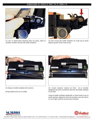 REMANUFACTURADO DEL CARTUCHO DE TONER Y OPC DE LEXMARK E120




      12. Con un desarmador pequeño plano de joyero, libere el                                                      13. Gire el buje del rodillo revelador de modo que la parte
      candado metálico del buje del rodillo revelador.                                                              plástica quede viendo hacia arriba.




      14. Saque el rodillo revelador del cartucho.                                                                  15. Limpie cualquier residuo de tóner de la cavidad.
                                                                                                                    Asegúrese de que la cuchilla de retención del rodillo revelador
      El buje saldrá junto con el rodillo.                                                                          no se dañe.

                                                                                                                    Limpie el rodillo revelador pasándole un trapo limpio y que no
                                                                                                                    suelte pelusas. Seguimos haciendo pruebas, pero por ahora,
                                                                                                                    no use ningún solvente químico para limpiarlo.




  3232 West El Segundo Blvd., Hawthorne, California 90250 USA • Ph +1 424 675 3300 • Fx +1 424 675 3400 • techsupport@uninetimaging.com • www.uninetimaging.com
© 2009 UniNet Imaging Inc. All trademark names and artwork are property of their respective owners. Product brand names mentioned are intended to show compatibility only. UniNet Imaging does not warrant downloaded information.
 