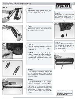 Lexmark E320/E322 Technical Instructions                                                                                     3

Photo 13
                                    Step 10
                                    Remove the waste hopper from the
                                    contact end cap. (See Photo 13)
                                                                                  Step 15
                                                                                  Remove the coupling gear and
                                                                                  the two small gears next to the
                                                                                  coupling gear. (See Photo 18)



                                                                                 Photo 18

Photo 14
                                    Step 11
                                    Remove the contact end cap from the
                                    toner hopper. (See Photo 14)




                                                                                  Step 16
Photo 15                                                                          Remove the screw that holds
                                     Step 12
                                                                                  the doctor bar tension spring
                                     Remove the tension springs from the          holder. (See Photo 19) Remove
                                     post on each end of the toner hopper.        the tension spring.
                                     (See Photo 15)

                                     NOTE: The tension spring on the contact
                                     side of the toner hopper is smaller that    Photo 19
                                     the other spring. (See Photo 16) When
                                     reassembling the cartridge make sure
                                     the correct spring is used.
Photo 16




                                     Step 13
                                     Using a Philips screwdriver remove the
                                     two screws holding the wiper blade to
                                     the waste hopper. (See Photo 17) Remove
                                     the wiper blade.

Photo 17                             Step 14
                                     Using dry compressed air or a vacuum,
                                     clean the waste toner from the hopper.

                                     NOTE: Due to the location of the waste
                                     hopper inside the printer toner may be
                                     clump inside the hopper. Use a screwdriv-
                                     er to scrap the clumped toner from the         Need help with a particular remanu-
                                     hoper.                                         facturing problem?
                                                                                    Call the Technical Resource Center from
                                                                                    8am - 5pm PST: 800 394.9900
 