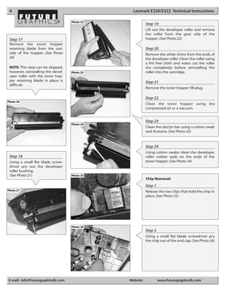 4                                                Lexmark E320/E322 Technical Instructions

                                     Photo 22
                                                           Step 19
                                                           Lift out the developer roller and remove
                                                           the roller from the gear side of the
 Step 17                                                   hopper. (See Photo 22)
 Remove the toner hopper
 retaining blade from the out-                             Step 20
 side of the hopper. (See Photo                            Remove the white shims from the ends of
 20)                                                       the developer roller. Clean the roller using
                                                           a lint free cloth and water. Let the roller
 NOTE: This step can be skipped,                           dry completely before reinstalling the
 however, reinstalling the devel-    Photo 23              roller into the cartridge.
 oper roller with the toner hop-
 per retaining blade in place is                           Step 21
 difficult.
                                                           Remove the toner hopper fill plug.

                                                           Step 22
Photo 20
                                                           Clean the toner hopper using dry
                                                           compressed air or a vacuum.


                                                           Step 23
                                     Photo 24
                                                           Clean the doctor bar using a cotton swab
                                                           and Acetone. (See Photo 23)



                                                           Step 24
                                                           Using cotton swabs clean the developer
 Step 18                                                   roller rubber seals on the ends of the
 Using a small flat blade screw-                           toner hopper. (See Photo 24)
 driver pry out the developer
 roller bushing.
 (See Photo 21)                      Photo 25
                                                           Chip Removal:
                                                           Step 1
Photo 21                                                   Release the two clips that hold the chip in
                                                           place. (See Photo 25)




                                     Photo 26
                                                           Step 2
                                                           Using a small flat blade screwdriver pry
                                                           the chip out of the end cap. (See Photo 26)




E-mail: info@futuregraphicsllc.com              Website:            www.futuregraphicsllc.com
 