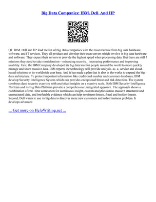 Big Data Companies: IBM, Dell, And HP
Q1: IBM, Dell and HP lead the list of Big Data companies with the most revenue from big data hardware,
software, and IT services. They all produce and develop their own servers which involve in big data hardware
and software. They expect their servers to provide the highest speed when processing data. But there are still 3
missions they need to take consideration––enhancing security，increasing performance and improving
usability. First, the IBM Company developed its big data tool for people around the world to more quickly
manage and share massive data. IBM reports the technology will provide analysis–as–a–service and cloud–
based solutions to its worldwide user base. And it has made a plan that is also in the works to expand the big
data architecture. To protect important information like credit card number and customer databases, IBM
develop Security Intelligence System which can provides exceptional threat and risk detection. The system
combines deep security expertise with analytical insights on a massive scale. Both IBM Security Intelligence
Platform and its Big Data Platform provide a comprehensive, integrated approach. The approach shows a
combination of real–time correlation for continuous insight, custom analytics across massive structured and
unstructured data, and irrefutable evidence which can help persistent threats, fraud and insider threats.
Second, Dell wants to use its big data to discover more new customers and solve business problem. It
develops advanced
... Get more on HelpWriting.net ...
 