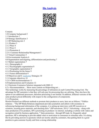 Hp Analysis
Contents
1.0 Company background 2
1.1 Introduction 2
2.0 Strategy identification 3
2.1 HP Marketing mix 3
2.1.1Product 3
2.1.2 Place 4
2.1.3 Price 4
2.1.4 Promotion 4
2.2 E–Customer Relationship Management 5
2.3 Virtual Communities 5
3.0 Environmental Analysis 6
4.0 Segmentation and targeting, differentiation and positioning 7
4.1 Market segmentation 7
4.1.1 Demographic 8
4.1.2 Psychographic segmentation 9
4.1.3 Geographic segmentation 9
4.1.4 Positioning for the future 9
4.1.5 Future differentiation 9
5.0 Objectives and E–marketing Strategies 10
5.1 Corporate objectives 10
5.2 E–CRM recommendations 11
6.0 Implementation and Evaluation 12
6.1 Electronic Commerce Solution integrated with SMS 12
6.2 e–Recommendation ... Show more content on Helpwriting.net ...
This technology works by measuring the percentage of utilization on each Central Processing Unit. The
advantage for HP customers is that they will only pay for processing they are utilizing. They also have the
option to use additional processors, therefore processing is not limited. In addition, different versions of the
same products priced differently with respect to the configuration of components.
2.1.4 Promotion
Hewlett Packard use different methods to promote their products to users, here are as follows; * Publics
relations – "The HP Media Relations department provides journalists and editors with assistance in
referencing background information of the company, it is setting up interviews with HP executives or
scientists, securing press materials, and checking facts." (HP newsroom, 2011) * Advertising – along with
mass production of its products, HP is promoting its products via internet, including a website with videos and
navigation sorted by business application. * Sales promotion – through HP trade–In–frequently asked
questions, HP is attempting to provide added value or motivation to consumers to stimulate sales. It is doing
this by providing answers to questions which are mostly asked by customers, thus putting them in a good
position to gain customer loyalty and form a strong relationship
 