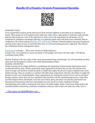 Benefits Of A Proactive Strategic Procurement Operation
INTRODUCTION
Every organisation requires goods and services from external suppliers or providers as no company is an
Island. These goods are to be acquired at the right time, right source, right quality of materials, right quantity
and also these goods are to be of the right price in order to give the organisation an advantage over its
competitors( competitive advantage) allowing it to generate greater sales and retain more customers than its
competition. We will be looking at HEWLETT–PACKARD. Hewlett–Packard emphasis has gone beyond just
reacting to the needs of users as and when they arise, to a forward looking proactive approach. This reflects
the contribution that the management makes.
Procurement in the past ... Show more content on Helpwriting.net ...
Going to low–cost countries to source has plenty of advantages, but it has to be done right. ( The Boston
consulting Group 2008)
Hewlett–Packard is the case study of this work, procurement being a broad topic, we will concentrate on three
main areas for the purpose of these work. Brief understanding of them;
GLOBAL SOURCING:
Global sourcing can be simply defined as coordinating and integrating of procurement requirement across
worldwide business units. Mostly practised by large organisations because they are the ones that have the
need, leverages and facilities around the globe to enable them apply the process to gain competitiveness from
global sourcing. They are usually in a contract with other large corporations who have the ability to supply the
products to their sites located globally. Many organisations are meeting the need for lower cost by moving to
foreign countries where there are less regulations that interferes with the manufacturing process, where they
can find cheaper labour and thereby lower the cost of basic plant, personnel cost and also operational cost.
Sourcing and outsourcing which have developed over time are the two basic methods of foreign
manufacturing and it helps in making the best choice for global supply chains. Some basic things need to be
considered before outsourcing, sometimes companies outsource when it does not make any sense. Eg if a
... Get more on HelpWriting.net ...
 