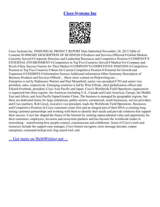 Cisco Systems Inc
Cisco Systems Inc. INDIVIDUAL PROJECT REPORT Date Submitted November, 20, 2013 Table of
Contents SUMMARY DESCRIPTION OF BUSINESS 0 Products and Services Offeered 0 Global Markets
Currently Served 0 Corporate Structure and Leadership Resources and Competitive Position 0 COMPANY'S
EXTERNAL ENVIRONMENT 0 Competitors in Top Five Countries Served 0 Marktst For Company and
Rivals 0 Key Success Factors for Their Market 0 COMPANY'S COMPETITIVE POSITION 0 Competitive
Position in Top Fice Countries 0 Basis for Current Competitive Position 0 Potential for Growth and
Expansion 0 EXHIBITS 0 Information Sources Additional information Other Summary Description of
Business Products and Services Offered ... Show more content on Helpwriting.net ...
Enterprise is led by Padmasree Warrior and Paul Mountford, senior vice president/CTO and senior vice
president, sales, respectively. Emerging countries is led by Wim Elfrink, chief globalization officer and
Edzard Overbeek, president, Cisco Asia Pacific and Japan. Cisco's Worldwide Field Operations organization
is organized into three regions: the Americas (including U.S., Canada and Latin America); Europe, the Middle
East and Africa; and Asia Pacific/Japan/Greater China. The business is managed by geographic regions, but
there are dedicated teams for large enterprises, public sectors, commercial, small businesses, service providers
and Cisco partners. Rob Lloyd, executive vice president, leads the Worldwide Field Operations. Resources
and Competitive Position At Cisco customers come first and an integral part of their DNA is creating long–
lasting customer partnerships and working with them to identify their needs and provide solutions that support
their success. Cisco has shaped the future of the Internet by creating unprecedented value and opportunity for
their customers, employees, investors and ecosystem partners and has become the worldwide leader in
networking – transforming how people connect, communicate and collaborate. Some of Cisco's tools and
resources include the support case manager, Cisco feature navigator, error message decoder, output
interpreter, command lookup tool, bug search tool, and
... Get more on HelpWriting.net ...
 