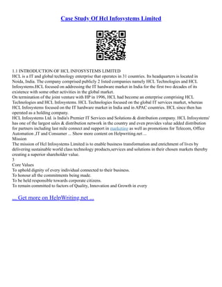 Case Study Of Hcl Infosystems Limited
1.1 INTRODUCTION OF HCL INFOSYSTEMS LIMITED
HCL is a IT and global technology enterprise that operates in 31 countries. Its headquarters is located in
Noida, India. The company comprised publicly 2 listed companies namely HCL Technologies and HCL
Infosystems.HCL focused on addressing the IT hardware market in India for the first two decades of its
existence with some other activities in the global market.
On termination of the joint venture with HP in 1996, HCL had become an enterprise comprising HCL
Technologies and HCL Infosystems. HCL Technologies focused on the global IT services market, whereas
HCL Infosystems focused on the IT hardware market in India and in APAC countries. HCL since then has
operated as a holding company.
HCL Infosystems Ltd. is India's Premier IT Services and Solutions & distribution company. HCL Infosystems'
has one of the largest sales & distribution network in the country and even provides value added distribution
for partners including last mile connect and support in marketing as well as promotions for Telecom, Office
Automation ,IT and Consumer ... Show more content on Helpwriting.net ...
Mission
The mission of Hcl Infosystems Limited is to enable business transformation and enrichment of lives by
delivering sustainable world class technology products,services and solutions in their chosen markets thereby
creating a superior shareholder value.
3
Core Values
To uphold dignity of every individual connected to their business.
To honour all the commitments being made.
To be held responsible towards corporate citizens.
To remain committed to factors of Quality, Innovation and Growth in every
... Get more on HelpWriting.net ...
 