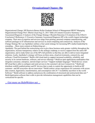 Organizational Change: Hp
Organizational Change: HP Dyniecia Barnes Keller Graduate School of Management HR587 Managing
Organizational Change Prof. Alberta Lloyd Aug 21, 2011 Table of Contents Executive Summary 3
Assessment/Diagnosis 4 Analysis of the Change Strategy 4 Results/Outcomes 6 Evaluation of the Effort 8
Conclusion 9 References 11 Executive Summary Assessment/Diagnosis HP is the world's largest technology
company. Their area of expertise and services range from printing, personal computer manufacturing, and
software packages to IT infrastructure and services in cloud computing and connectivity. Analysis of the
Change Strategy Mr. Leo Apotheker outlines a four–point strategy for increasing HP's market leadership by
extending ... Show more content on Helpwriting.net ...
Apotheker. The goal behind the restructuring was to give these business units greater visibility throughout the
organization, increase transparency relative to the strategic roadmap, to receive support from the entire HP
organization, and to make better use of the HP's full portfolio so that they are able to deliver more integrated
solutions. Lastly, Apotheker's strategy will focus on three areas, cloud environments, connectivity, and
software. Cloud Environment * Build a full cloud stack to support increased scalability, reliability, and
security in its current hardware, software, and service offerings * Build an open applications marketplace that
integrates consumer, enterprise, and developer services * Support multiple languages * Build device–aware
HP cloud that is able to configure and send services to the customer's devices Connectivity * Build and
distribute webOS enabled printer and PC devices that is ready to exploit the opportunity to build an HP
customer– and HP ecosystem–driven innovation * Build context–aware experiences for customers with secure
data creation, digitization, transformation, and consumption with 24/ 7 availability anywhere in the world
Software * Build software to address and process the combination of structured and unstructured data sets *
Build digitization software that is able to provide information management capabilities that can be
verticalized for specific
... Get more on HelpWriting.net ...
 