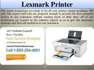 Lexmark Printer
Our expert technicians are ready to fix all your printer related problems. We
only hire expert staff who are prepared enough to provide the best customer
service to our customers without wasting much of their time. All of our
technicians are trained by the industry experts so as to give the maximum
accuracy and first call resolution to our customers.
 