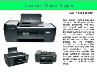 Lexmark Printer Support Lexmark Printer Support 
Our expert technicians are
ready to fix all your printer
related problems. We only
hire expert staff who are
prepared enough to provide
the best customer service to
our customers without
wasting much of their time.
All of our technicians are
trained by the industry
experts so as to give the
maximum accuracy and first
call resolution to our
customers.Here stands the
best customer service so
that you need not take any
pains to take your computer
or printer to a local repair
shop.
Call : 1-855-254-4001
 