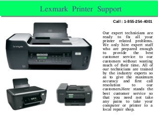 Lexmark Printer Support Lexmark Printer Support 
Our expert technicians are
ready to fix all your
printer related problems.
We only hire expert staff
who are prepared enough
to provide the best
customer service to our
customers without wasting
much of their time. All of
our technicians are trained
by the industry experts so
as to give the maximum
accuracy and first call
resolution to our
customers.Here stands the
best customer service so
that you need not take
any pains to take your
computer or printer to a
local repair shop.
Call : 1-855-254-4001
 
