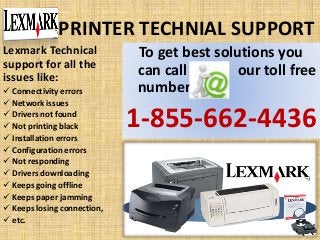 PRINTER TECHNIAL SUPPORT
To get best solutions you
can call our toll free
number
1-855-662-4436
Lexmark Technical
support for all the
issues like:
 Connectivity errors
 Network issues
 Drivers not found
 Not printing black
 Installation errors
 Configuration errors
 Not responding
 Drivers downloading
 Keeps going offline
 Keeps paper jamming
 Keeps losing connection,
 etc.
 