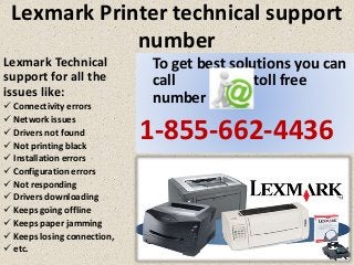 Lexmark Printer technical support
number
To get best solutions you can
call our toll free
number
1-855-662-4436
Lexmark Technical
support for all the
issues like:
 Connectivity errors
 Network issues
 Drivers not found
 Not printing black
 Installation errors
 Configuration errors
 Not responding
 Drivers downloading
 Keeps going offline
 Keeps paper jamming
 Keeps losing connection,
 etc.
 