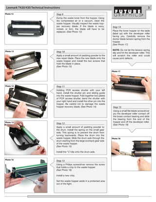Lexmark T420/430 Technical Instructions                                                                                       3
Photo 12                             Step 9
                                     Dump the waste toner from the hopper. Using
                                     dry compressed air or a vacuum, clean the
                                     waste hopper. Visually inspect the waste hop-
                                     per recovery blade. If the blade is wavy,            Step 14
                                     nicked, or torn, the blade will have to be
                                     replaced. (See Photo 12)                             Place the toner hopper on the table
                                                                                          (label up) with the developer roller
                                                                                          facing you. Carefully remove the
                                                                                          doctor blade tension spring from the
                                                                                          hopper.
                                                                                          (See Photo 17)

                                                                                          NOTE: Do not let the tension spring
Photo 13                             Step 10                                              slip and hit the developer roller. This
                                     Apply a small amount of padding powder to the        will scratch the roller and could
                                     new wiper blade. Place the new blade onto the        cause print defects.
                                     waste hopper and install the two screws that
                                     hold the blade in place.
                                     (See Photo 13)

                                                                                          Photo 17




Photo 14                             Step 11
                                     Holding PCR access shutter with your left
                                     hand, install the shutter pin and sliding guide
                                     into the waste hopper. Fold together two plates
                                     of PCR access shutter, bend the shutter with
                                     your right hand and install the other pin into the
                                     hopper. Be careful not to damage the waste
                                     hopper recovery blade. (See Photo 14)                 Step 15
                                                                                           Using a small flat blade screwdriver
                                                                                           pry the developer roller contact off
                                                                                           the brass contact bearing and slide
                                                                                           the bearing from the end of the
Photo 15                                                                                   hopper and off the developer roller.
                                     Step 12                                               (See Photo 18)
                                     Apply a small amount of padding powder to
                                     the drum. Install the spring on the small gear
                                     side. This spring is to prevent the drum from
                                     turning backwards. Place the drum into the
                                     waste hopper. Slide the drum axle through the        Photo 18
                                     drum starting from the large (contact) gear side
                                     of the waste hopper.
                                     (See Photo 15)

                                     Install the “C”clip onto the drum axle.


Photo 16
                                     Step 13
                                     Using a Philips screwdriver remove the screw
                                     that holds a chip to the waste hopper.
                                     (See Photo 16)

                                     Install a new chip.

                                     Set the waste hopper aside in a protected area
                                     out of the light.
 