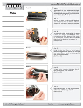4                                                   Lexmark T420/430 Technical Instructions

                                     Photo 19
                                                           Step 16
                                                           While holding the shaft of the developer roller,
                                                           lift the roller out from the hopper and slide the
          Notes                                            developer roller axle out from the toner hopper
                                                           gear end plate. (See Photo 19)

                                                           Step 17
                                                           Remove the Teflon shims from the developer
                                                           roller and inspect them for damage and wear.
                                                           Replace the Teflon shims as a set if necessary.



                                     Photo 20

                                                           Step 18
                                                           Turn the toner hopper to the right so the fill plug
                                                           is facing you. Using a small flat blade screw-
                                                           driver, pry out the toner fill plug carefully and try
                                                           not to damage it. Clean the filter inside the fill
                                                           plug with either vacuum or compressed air.
                                                           (See Photo 20)




                                     Photo 21              Step 19
                                                           Dump out the toner from the toner hopper.
                                                           Using dry compressed air or a vacuum clean the
                                                           toner hopper. Be very careful not to damage the
                                                           toner hopper sealing blade.
                                                           (See Photo 21)




                                     Photo 22
                                                           Step 20
                                                           Using a cotton swab and Isopropyl alcohol,
                                                           clean the developer roller end seals.
                                                           (See Photo 22)




                                     Photo 23              Step 21
                                                           Clean the contacts of the toner hopper using a
                                                           cotton swab and Isopropyl alcohol.
                                                           (See Photo 23)




E-mail: info@futuregraphicsllc.com              Website:             www.futuregraphicsllc.com
 