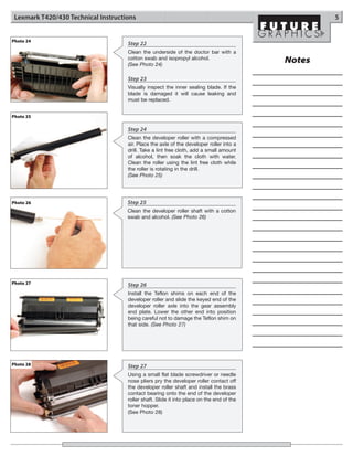 Lexmark T420/430 Technical Instructions                                                           5


Photo 24
                                     Step 22
                                     Clean the underside of the doctor bar with a
                                     cotton swab and isopropyl alcohol.
                                     (See Photo 24)
                                                                                           Notes
                                     Step 23
                                     Visually inspect the inner sealing blade. If the
                                     blade is damaged it will cause leaking and
                                     must be replaced.


Photo 25

                                     Step 24
                                     Clean the developer roller with a compressed
                                     air. Place the axle of the developer roller into a
                                     drill. Take a lint free cloth, add a small amount
                                     of alcohol, then soak the cloth with water.
                                     Clean the roller using the lint free cloth while
                                     the roller is rotating in the drill.
                                     (See Photo 25)




Photo 26                             Step 25
                                     Clean the developer roller shaft with a cotton
                                     swab and alcohol. (See Photo 26)




Photo 27                             Step 26
                                     Install the Teflon shims on each end of the
                                     developer roller and slide the keyed end of the
                                     developer roller axle into the gear assembly
                                     end plate. Lower the other end into position
                                     being careful not to damage the Teflon shim on
                                     that side. (See Photo 27)




Photo 28                             Step 27
                                     Using a small flat blade screwdriver or needle
                                     nose pliers pry the developer roller contact off
                                     the developer roller shaft and install the brass
                                     contact bearing onto the end of the developer
                                     roller shaft. Slide it into place on the end of the
                                     toner hopper.
                                     (See Photo 28)
 