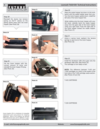 6                                                                   Lexmark T420/430 Technical Instructions

                                                      Photo 31
                                                                            Step 30
                                                                            Place the waste hopper top down on the work
                                                                            bench with the waste hopper away from you.
 Step 28                                                                    Turn the toner hopper upside down, install the
                                                                            left side of the toner hopper first.
 Reinstall the doctor bar tension
 spring so the“V” stamp on the                                              While holding onto the toner hopper with your
 spring points away from the toner                                          left hand, carefully bend the waste hopper
 hopper. (See Photo 29)                                                     away from the gear side of the toner hopper
                                                                            using your right hand. Push the right side of
                                                                            the toner hopper toward the waste hopper.
                                                                            (See Photo 31)
Photo 29
                                                      Photo 32
                                                                            Step 31
                                                                            Using a spring hook reattach the tension
                                                                            springs to each end of the toner hopper.
                                                                            (See Photo 32)




                                                      Photo 33
                                                                            Step 32
  Step 29                                                                   Install the developer roller drive gear onto the
                                                                            developer roller axle. (See Photo 33)
  Fill the toner hopper with the
                                                                            The cartridge is now ready to test.
  correct amount of toner and
  reinstall the toner hopper fill plug.
  (See Photo 30)
                                                                            NOTE: The difference between T-420 and
                                                                            T-430 cartridges is a notch in the center of the
                                                                            front side of the T-430 cartridge waste section.
                                                                            (See Photos 34 and 35)


                                                      Photo 34              T-420 CARTRIDGE
Photo 30




                                                      Photo 35              T-430 CARTRIDGE




Future Graphics (FG) is a distributor of compatible
replacement parts and products for imagining
equipment. None of FG's products are genuine
OEM replacement parts and no affiliation or spon-
sorship is to be implied between FG and any OEM.



  E-mail: info@futuregraphicsllc.com                             Website:             www.futuregraphicsllc.com
 