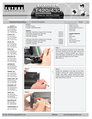 T420/430TECH

               Technical Instructions           Printers/Supplies                                                                      Tools       1
                                     Printers:                                                                      Needlenose Pliers
              CORPORATE              Lexmark T420dn                                                                 Phillips Screwdriver
          LOS ANGELES, USA           Lexmark T430/430d/430dn                                                        Small Flat Blade Screwdriver
          US 1 800 394.9900                                                                                         Spring Hook
          Int’l +1 818 837.8100
          FAX 1 800 394.9910
                                     Supplies:                                                                      X-Acto Knife
          Int’l +1 818 838.7047      T420 High Yield Return Program Print Cartridge                12A7415
                                     T420 Return Program Print Cartridge                           12A7410          Supplies Required:
          ATLANTA, USA               T420 High Yield Print Cartridge                               12A7315          Toner
          US 1 877 676.4223          T420 Print Cartridge                                          12A7310          Wiper Blade
          Int’l +1 770 516.9488                                                                                     Drum
          FAX 1 877 337.7976
          Int’l +1 770 516.7794      T430   High Yield Return Program Print Cartridge              12A8425          Lint free cloth
                                     T430   Return Program Print Cartridge                         12A8420          99% isopropyl alcohol
         DALLAS, USA                 T430   High Yield Print Cartridge                             12A8325          Cotton Swabs
         US 1 877 499.4989           T430   Print Cartridge                                        12A8320
         Int’l +1 972 840.4989
         FAX 1 877 774.1750
         Int’l +1 972 840.1750     Photo 1                                                   Step 1
          MIAMI, USA
          US 1 800 595.429
                                                                                             Place the cartridge top down on the table with
          Int’l +1 305 594.3396                                                              the drum facing up and the gear end of the
          FAX 1 800 522.8640                                                                 toner hopper is facing towards you. Using a
          Int’l +1 305 594.3309
                                                                                             small flat blade screwdriver, pry off the devel-
          NEW YORK, USA                                                                      oper roller drive gear and set it aside.
          US 1 800 431.7884                                                                  (See Photo 1)
          Int’l +1 631 345.0121
          FAX 1 800 431.8812
          Int’l +1 631345.0690

         SANFORD,USA
         US 1 800 786.9049
         Int’l +1 919 775.4584
         FAX 1 800 786.9049
         Int’l +1 919 775.4584     Photo 2                                                   Step 2
          TORONTO, CAN                                                                       Rotate the cartridge to the right so the toner
          CAN 1 877 848.0818                                                                 hopper is facing you. Using a spring hook or
          Int’l +1 905 712.9501                                                              needle nose pliers, gently remove the toner
          FAX 1 877 772.6773                                                                 hopper tension springs from the posts at each
          Int’l +1 905 712.9502
                                                                                             side. (See Photo 2 and 3)
          BUENOS AIRES, ARG
          ARG 0810 444.2656
          Int’l +011 4583.5900
          FAX +011 4584.3100

          MELBOURNE, AUS
         AUS 1 800 003. 100
         Int’l +62 03 9561.8102
         FAX 1 800 004.302
         Int’l +62 03 9561-7751

          SYDNEY, AUS              Photo 3
          AUS 1 800 003.100
          Int’l +62 02 9648.2630
          FAX 1800 004.302
          Int’l +62 02 9548.2635

         MONTEVIDEO,URY
         URY 02 902.7206
         Int’l +5982 900.8358
         FAX +5982 908.3816

          JOHANNESBURG, S.A.
          S.A. +27 11 974.6155
          FAX +27 11 974.3593



E-mail: info@futuregraphicsllc.com                                                      Website:             www.futuregraphicsllc.com
 