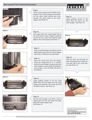 New Lexmark T520 Technical Instructions                                                                                         3

Photo 10
                                    Step 9
                                    Lift the waste hopper by the handle so the
                                    hopper is up on its end. Using a X-Acto knife
                                    cut the wiper blade sealing foam that            Step 15
                                    attaches the wiper blade to the waste
                                                                                     Apply padding powder to the
                                    hopper. (See Photo 10)
                                                                                     drum. Place the drum into the
                                                                                     waste hopper. (See Photo 15)




Photo 11
                                    Step 10
                                    Once again place the waste hopper flat on
                                                                                    Photo 15
                                    the work bench. Using a Philips screwdriver
                                    remove the two screws that hold the wiper
                                    blade to the waste hopper. (See Photo 11)




                                     Step 11
                                     Using a small flat blade screwdriver pry the
Photo 12                             wiper blade away from the waste hopper.
                                     (See Photo 12) Remove the wiper blade.

                                                                                     Step 16
                                     Step 12
                                                                                     Slide the drum axle through the
                                     Dump the waste toner from the hopper.           drum starting from the small (con-
                                     Using dry compressed air or a vacuum,           tact) gear side of the waste hop-
                                     clean the waste hopper. Visually inspect the    per. (See Photo 16)
                                     waste hopper recovery blade. If the blade is
                                     wavy, nicked, or torn the blade will have to
                                     be replaced.



Photo 13                                                                            Foto 16
                                    Step 13
                                    Apply padding powder to the new wiper
                                    blade. Place the new blade onto the waste
                                    hopper and install the two screws that hold
                                    the blade in place. (See Photo 13)




Photo 14
                                    Step 14
                                    Flip the waste hopper over. Place a strip of
                                    sealing tape over the area where the wiper
                                    blade and waste hopper meet.
                                    (See Photo 14)


                                                                                       Need help with a particular remanu-
                                                                                       facturing problem?
                                                                                       Call the Technical Resource Center from
                                                                                       8am - 5pm PST: 800 394.9900
 