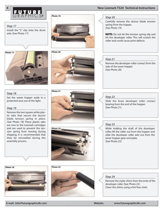 4                                                  New Lexmark T520 Technical Instructions

                                      Photo 19
                                                            Step 20
                                                            Carefully remove the doctor blade tension
                                                            spring from the hopper.
 Step 17
                                                            (See Photo 19)
 Install the “C” clip onto the drum
 axle. (See Photo 17)                                       NOTE: Do not let the tension spring slip and
                                                            hit the developer roller. This will scratch the
                                                            roller and could cause print defects.



Photo 17                              Photo 20


                                                            Step 21
                                                            Remove the developer roller contact from the
                                                            side of the toner hopper.
                                                            (See Photo 20)




                                      Photo 21
 Step 18
 Set the waste hopper aside in a                            Step 22
 protected area out of the light.                           Slide the brass developer roller contact
                                                            bearing from the end of the hopper.
 Step 19                                                    (See Photo 21)
 Remove the two square white plas-
 tic tabs that secure the doctor
 blade tension spring in place.
 (See Photo 18) These plastic tabs
 are new to the Lexmark cartridges                          Step 23
 and are used to prevent the ten-     Photo 22              While holding the shaft of the developer
 sion spring from moving during                             roller, lift the roller out from the hopper and
 shipping. It is recommended that                           slide the developer roller axle out from the
 they be reinstalled during the                             toner hopper gear end plate.
 assembly process.                                          (See Photo 22)




Photo 18                              Photo 23



                                                            Step 24
                                                            Remove the mylar shims from the ends of the
                                                            developer roller (See Photo 23)
                                                            Clean the shims using a lint free cloth.




E-mail: info@futuregraphicsllc.com               Website:           www.futuregraphicsllc.com
 