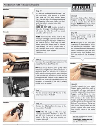 New Lexmark T520 Technical Instructions                                                                                             5

Photo 24
                                    Step 25
                                    To clean the developer roller to take a lint
                                    free cloth, add a small amount of alcohol,           Step 29
                                    then soak the cloth with distilled water.            Dump out the toner from the toner
                                    Place the axle of the developer roller into a        hopper. Using dry compressed
                                    drill. Clean the roller using the lint free cloth    air or a vacuum clean the toner
                                    while the roller is rotating in the drill.           hopper. NOTE: Make sure you clean
                                    (See Photo 24)                                       the doctor bar sealing foam well.
                                    NOTE: DO NOT USE straight alcohol to
                                    clean the developer roller. Straight alcohol
                                    will cause the roller to swell and could
Photo 25
                                    cause the roller to crack.                           Step 30
                                                                                         Clean the developer roller end
                                    NOTE: Removal of the doctor blade in the             sealing gills using a swab and
                                    new style cartridges is easier due to the fact       alcohol. (See Photo 29)
                                    that no sealing tape or putty is used to hold
                                    the blade in place. A foam strip has been            NOTE: The gills on the new style
                                    added behind the doctor blade to prevent             cartridges are different than those
                                    toner leaking. The doctor blade is held in           on the old style cartridges. They
                                    place by two white plastic tabs found on             are narrower and there are more of
                                    each end of the toner hopper.                        them. Cleaning the gills will help
                                    (See Photo 25)                                       prevent toner from leaking out
Photo 26
                                                                                         from the ends of the developer
                                                                                         roller.
                                    Step 26
                                    To remove the doctor blade press down on the
                                                                                        Photo 29
                                    ends of the blade. (See Photo 26)

                                    NOTE: To ensure the best print quality when
                                    remanufacturing the new style cartridges it is
                                    important that the doctor bar is replaced.
                                    When remanufacturing the old style cartridges
                                    it was possible the flip the doctor bar around
Photo 27                            giving you a new unworn surface area on the
                                    bar. With the new style cartridges the doctor
                                    bar wears in the center of the bar so flipping
                                    the bar is not an option.
                                                                                         Step 31
                                                                                         Visually inspect the inner toner
                                                                                         hopper sealing blade. If the blade is
                                    Step 27                                              damaged it will cause leaking and
                                                                                         must be replaced. The inner toner
                                    Pull the encoder wheel off the end of the
                                                                                         hopper sealing blade is now
                                    toner hopper. (See Photo 27)
                                                                                         attached to a plastic support piece
                                                                                         that serves as the outer toner
                                                                                         hopper blade. To replace the blade
Photo 28                                                                                 pry the plastic support piece out
                                    Step 28                                              from the toner hopper. Attach the
                                    Remove the fill plug from the side of the            new inner sealing blade to the
                                    hopper. (See Photo 28)                               plastic support piece and attach
                                                                                         the support piece to the toner
                                    NOTE: The fill plugs on the new style                hopper.
                                    cartridges don’t have the filters on them like
                                    the old style cartridges. A vent has been              Need help with a particular remanu-
                                    added to the top of the toner hopper and               facturing problem?
                                    covered with tape.                                     Call the Technical Resource Center from
                                                                                           8am - 5pm PST: 800 394.9900
 