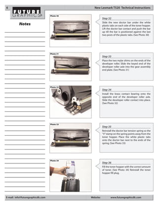 6                                                  New Lexmark T520 Technical Instructions

                                     Photo 30
                                                           Step 32
                                                           Slide the new doctor bar under the white
           Notes                                           plastic tabs on each side of the toner hopper.
                                                           Lift the doctor bar contact and push the bar
                                                           up till the bar is positioned against the last
                                                           two posts of the plastic tabs. (See Photo 30)




                                     Photo 31
                                                           Step 33
                                                           Place the two mylar shims on the ends of the
                                                           developer roller. Slide the keyed end of the
                                                           developer roller axle into the gear assembly
                                                           end plate. (See Photo 31)




                                     Photo 32
                                                           Step 34
                                                           Install the brass contact bearing onto the
                                                           opposite end of the developer roller axle.
                                                           Slide the developer roller contact into place.
                                                           (See Photo 32)




                                     Photo 33
                                                           Step 35
                                                           Reinstall the doctor bar tension spring so the
                                                           “V”stamp on the spring points away from the
                                                           toner hopper. Place the white plastic tabs
                                                           onto the doctor bar next to the ends of the
                                                           spring. (See Photo 33)




                                     Photo 34
                                                           Step 36
                                                           Fill the toner hopper with the correct amount
                                                           of toner. (See Photo 34) Reinstall the toner
                                                           hopper fill plug.




E-mail: info@futuregraphicsllc.com              Website:          www.futuregraphicsllc.com
 