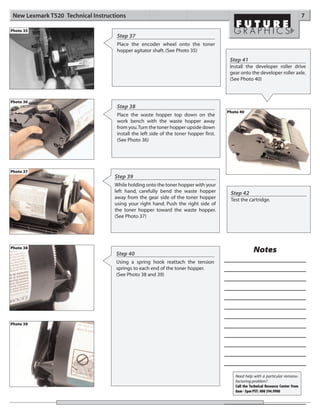 New Lexmark T520 Technical Instructions                                                                                             7

Photo 35
                                     Step 37
                                     Place the encoder wheel onto the toner
                                     hopper agitator shaft. (See Photo 35)
                                                                                         Step 41
                                                                                         Install the developer roller drive
                                                                                         gear onto the developer roller axle.
                                                                                         (See Photo 40)



Photo 36
                                     Step 38
                                                                                        Photo 40
                                     Place the waste hopper top down on the
                                     work bench with the waste hopper away
                                     from you.Turn the toner hopper upside down
                                     install the left side of the toner hopper first.
                                     (See Photo 36)




Photo 37
                                    Step 39
                                    While holding onto the toner hopper with your
                                    left hand, carefully bend the waste hopper           Step 42
                                    away from the gear side of the toner hopper          Test the cartridge.
                                    using your right hand. Push the right side of
                                    the toner hopper toward the waste hopper.
                                    (See Photo 37)




Photo 38
                                    Step 40
                                                                                                      Notes
                                    Using a spring hook reattach the tension
                                    springs to each end of the toner hopper.
                                    (See Photo 38 and 39)




Photo 39




                                                                                           Need help with a particular remanu-
                                                                                           facturing problem?
                                                                                           Call the Technical Resource Center from
                                                                                           8am - 5pm PST: 800 394.9900
 
